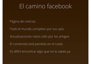El camino facebook
• Página de noticias
• Todo el mundo compiten por tus ojos
• Actualizaciones vistos sólo por los amigos
• El contenido está perdido en el ruido
• Es difícil encontrar algo que no lo sabes ya
 