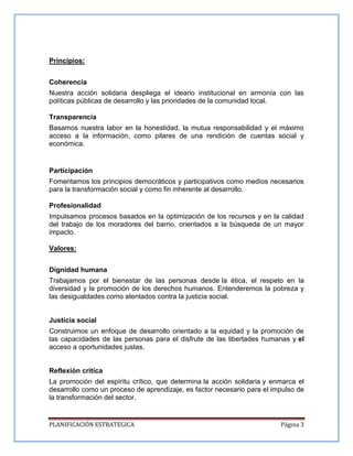 PLANIFICACIÓN ESTRATEGICA Página 3
Principios:
Coherencia
Nuestra acción solidaria despliega el ideario institucional en armonía con las
políticas públicas de desarrollo y las prioridades de la comunidad local.
Transparencia
Basamos nuestra labor en la honestidad, la mutua responsabilidad y el máximo
acceso a la información, como pilares de una rendición de cuentas social y
económica.
Participación
Fomentamos los principios democráticos y participativos como medios necesarios
para la transformación social y como fin inherente al desarrollo.
Profesionalidad
Impulsamos procesos basados en la optimización de los recursos y en la calidad
del trabajo de los moradores del barrio, orientados a la búsqueda de un mayor
impacto.
Valores:
Dignidad humana
Trabajamos por el bienestar de las personas desde la ética, el respeto en la
diversidad y la promoción de los derechos humanos. Entenderemos la pobreza y
las desigualdades como atentados contra la justicia social.
Justicia social
Construimos un enfoque de desarrollo orientado a la equidad y la promoción de
las capacidades de las personas para el disfrute de las libertades humanas y el
acceso a oportunidades justas.
Reflexión crítica
La promoción del espíritu crítico, que determina la acción solidaria y enmarca el
desarrollo como un proceso de aprendizaje, es factor necesario para el impulso de
la transformación del sector.
 