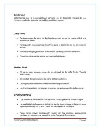 PLANIFICACIÓN ESTRATEGICA Página 4
Solidaridad
Entendemos que la responsabilidad conjunta en el desarrollo integral del ser
humano es el valor esencial para el logro del bien común.
OBJETIVOS
 Gestiones para la salud de los habitantes del sector de manera fácil y al
alcance de todos.
 Participación en programas deportivos para el desarrollo de los jóvenes del
sector.
 Fortalecer los proyectos con el municipio para el pavimento del barrio.
 Proyectos para préstamos de los mismos habitantes
FORTALEZAS
El barrio está ubicado cerca de la principal de la calle Pedro Vicente
Maldonado.
Diversidad de regionalismo de parte de los habitantes.
La mayor parte de la comunidad son familias productivas.
La directiva realizan constantes proyectos para el desarrollo de la misma.
OPORTUNIDADES
Los aumentos de viviendas que se están construyendo de manera digna.
La posibilidad de financiar a todos los habitantes mediante préstamos y así
lograr que la mayoría pueda crecer en sus negocios y trabajos.
Poder tener mayor participación social con los distintos asociaciones
barriales en eventos que se realice en la Ciudad de Esmeraldas.
 