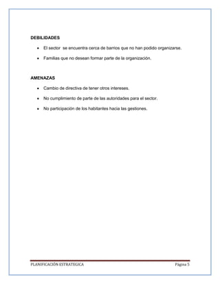 PLANIFICACIÓN ESTRATEGICA Página 5
DEBILIDADES
El sector se encuentra cerca de barrios que no han podido organizarse.
Familias que no desean formar parte de la organización.
AMENAZAS
Cambio de directiva de tener otros intereses.
No cumplimiento de parte de las autoridades para el sector.
No participación de los habitantes hacia las gestiones.
 