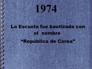 1974
La Escuela fue bautizada con
        el nombre
   “República de Corea”
 