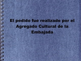 El pedido fue realizado por el
   Agregado Cultural de la
          Embajada
 