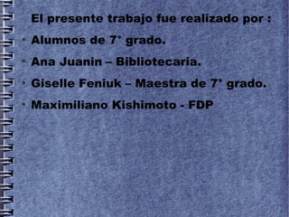 El presente trabajo fue realizado por :
●
    Alumnos de 7° grado.
●
    Ana Juanin – Bibliotecaria.
●
    Giselle Feniuk – Maestra de 7° grado.
●
    Maximiliano Kishimoto - FDP
 