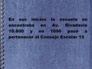 En sus inicios la escuela se
encontraba en Av. Rivadavia
10.800 y en 1896 pasó a
pertenecer al Consejo Escolar 15
 