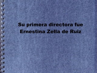 Su primera directora fue
 Ernestina Zella de Ruiz
 