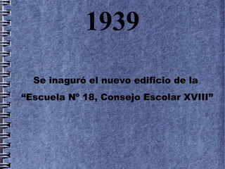 1939
  Se inaguró el nuevo edificio de la
“Escuela Nº 18, Consejo Escolar XVIII”
 