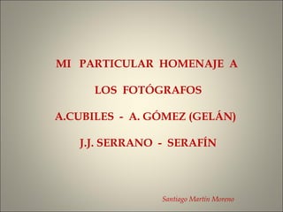 MI PARTICULAR HOMENAJE A
LOS FOTÓGRAFOS
A.CUBILES - A. GÓMEZ (GELÁN)
J.J. SERRANO - SERAFÍN
Santiago Martín Moreno
 
