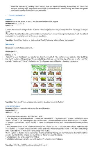 SS will be assessed by checking if they identify new and revised vocabulary when named, or, if they can
interpret new language. They will be asked simple questions to check understanding, and be encouraged to
produce vocabulary and the structures presented.
» LEAD-IN OR WARM-UP
Routine 3´
Purpose: to start the lesson, to put SS into the mood and establish rapport
Interaction: T-SS / S-T/ S-S
Skills: L - S
T enters the classroom and greets the students: “Hello everybody! How are you today?Fine? I´m very happy tosee you
again!¨
¨Now, I´ll call the roll and check if I can remember your names!You´ll answer here or present,please¨. T calls the roll and
emphasizes not here/not present for those who are absent.
Transition: ¨Great! Now It´s time to start working! Ready? Take your folders off your bags, please!¨
Warm up 15´
Purpose: to revise last class´s contents.
Interaction:T-SS
Skills: L – S - W
T asks SS to open their folders and look for last class´s homework. T ? the worksheet and reads the tittle ¨Buildings
in a city¨ T explains while pointing: ¨These are buildings which are common in a city. Which are new for you?¨ For
example: ¨Hairdresser´s¨ What´s the hairdresser´s? …T goes on asking SS as they check the homework.
Transition: ¨Very good! ¨Now, let´s do another activity about our town, Río Turbio!¨
» PRESENTATION 15¨
Purpose: to further expose the learners to the target language.
Interaction: T-SS
Skills: L – S – W - R
T writes the title on the board: ¨My town: Río Turbio¨
T: ¨We are going to describe our town.¨ T shows the flashcards to SS again and asks: ¨Is there a police office in Río
Turbio? ¨SS: Yes! T:¨Yes,thereis a police office in Río Turbio¨ T writes the sentence onthe board and asks SS to repeat.
T: ¨Is there a theatre in Río Turbio? ¨ SS: No! T: ¨There isn’t a theatre in Río Turbio¨ T also writes the sentence on the
board.
T does the same for the plural: ¨Are there schools in Río Turbio?¨ SS: Yes. T: Yes! How many schools are there? One?
Two? SS:Nine T:¨There are nine schoolsinRíoTurbio¨ andwrites the sentence onthe board. T:¨Are there tall buildings
in Río Turbio? SS: No! T: There aren´t tall buildings in Río Turbio.¨
ThenT explains SS that the first two sentencesdescribe one thing: the singular; and the last ones describe more than
one: the plural and writes singular and plural next to the sentences on the board.
T asks SS to copy the sentences on their folders.
T asks SS to make more examples and as SS say them T writes them on the board.
Transition: ¨Well done kids! Now, let´s practice a little more!
 