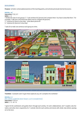DEVELOPMENT
Purpose: to foster contextualized practice of the teaching points, and activate previously learned structures.
Activity 1 20´
Interaction: T-SS / S-T
Skills: L – S
T divides the class in two groups. T: ¨Look at these two pictures and compare them. You have to describe them.¨For
example; T calls one S and shows the others how to compare the pictures.
T: ¨In picture A, there is a bus stop.¨ what about picture B?
S: ¨In picture B, there isn´t a bus stop¨
T asks SS to make one sentence each group at a time.
Transition: ¨Good job! Look I´ve got these copies for you, let´s complete this worksheet¨
Activity 3 25´
(this activity couldn’t be done I lesson 1, so it is included here)
Interaction: T-SS /S-T
Skills: L – S – W – R
T gives SS the worksheets and guides them through each activity, SS work collaboratively and T explains only the
rubrics and when she is required by SS. T controls time for each activity and checks with whole class before passing
on to the next.
 