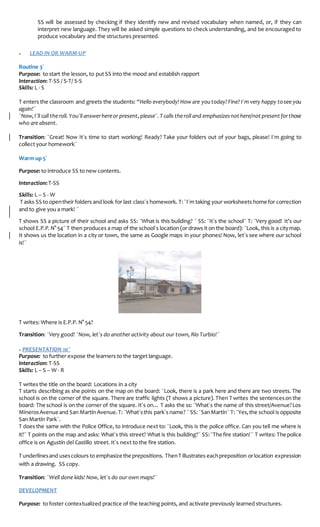 SS will be assessed by checking if they identify new and revised vocabulary when named, or, if they can
interpret new language. They will be asked simple questions to check understanding, and be encouraged to
produce vocabulary and the structures presented.
» LEAD-IN OR WARM-UP
Routine 3´
Purpose: to start the lesson, to put SS into the mood and establish rapport
Interaction: T-SS / S-T/ S-S
Skills: L - S
T enters the classroom and greets the students: “Hello everybody! How are you today?Fine? I´m very happy tosee you
again!¨
¨Now,I´ll call theroll. You´ll answerhereor present,please¨.T calls theroll and emphasizesnot here/not present forthose
who are absent.
Transition: ¨Great! Now It´s time to start working! Ready? Take your folders out of your bags, please! I´m going to
collect your homework¨
Warm up 5´
Purpose: to introduce SS to new contents.
Interaction:T-SS
Skills: L – S - W
T asks SS to opentheir folders and look for last class´s homework. T:¨I´m taking your worksheets home for correction
and to give you a mark! ¨
T shows SS a picture of their school and asks SS: ¨What is this building? ¨ SS: ¨It´s the school¨ T: ¨Very good! It’s our
school E.P.P.N° 54¨ T then produces a map of the school´s location (or draws it on the board): ¨Look, this is a citymap.
It shows us the location in a city or town, the same as Google maps in your phones! Now, let´s see where our school
is!¨
T writes: Where is E.P.P. N° 54?
Transition: ¨Very good! ¨Now, let´s do another activity about our town, Río Turbio!¨
» PRESENTATION 10¨
Purpose: to further expose the learners to the target language.
Interaction: T-SS
Skills: L – S – W - R
T writes the title on the board: Locations in a city
T starts describing as she points on the map on the board: ¨Look, there is a park here and there are two streets. The
school is on the corner of the square. There are traffic lights (T shows a picture). Then T writes the sentenceson the
board: The school is on the corner of the square. It´s on… T asks the ss: ¨What´s the name of this street/Avenue?Los
MinerosAvenueand San Martín Avenue.T:¨What´sthis park´s name? ¨ SS:¨SanMartín¨ T:¨Yes,the school is opposite
San Martín Park¨.
T does the same with the Police Office, to introduce next to: ¨Look, this is the police office. Can you tell me where is
it?¨ T points on the map and asks: What´s this street? What is this building?¨ SS:¨The fire station!¨ T writes: The police
office is on Agustín del Castillo street. It´s next to the fire station.
T underlinesand usescolours to emphasize the prepositions. ThenT illustrates eachpreposition orlocation expression
with a drawing. SS copy.
Transition: ¨Well done kids! Now, let´s do our own maps!¨
DEVELOPMENT
Purpose: to foster contextualized practice of the teaching points, and activate previously learned structures.
 