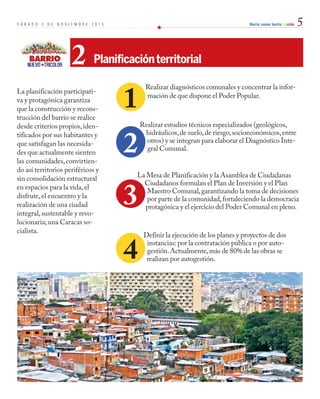 S Á B A D O 2 D E N O V I E M B R E 2 0 1 3 Barrio nuevo barrio tricolor 5 
2 Planificación territorial 
La planificación participati-va 
y protagónica garantiza 
que la construcción y recons-trucción 
del barrio se realice 
desde criterios propios, iden-tificados 
por sus habitantes y 
que satisfagan las necesida-des 
que actualmente sienten 
las comunidades, convirtien-do 
así territorios periféricos y 
sin consolidación estructural 
en espacios para la vida, el 
disfrute, el encuentro y la 
realización de una ciudad 
integral, sustentable y revo-lucionaria; 
una Caracas so-cialista. 
Realizar diagnósticos comunales y concentrar la infor-mación 
de que dispone el Poder Popular. 
Realizar estudios técnicos especializados (geológicos, 
hidráulicos, de suelo, de riesgo, socioeconómicos, entre 
otros) y se integran para elaborar el Diagnóstico Inte-gral 
Comunal. 
2 
3 
La Mesa de Planificación y la Asamblea de Ciudadanas 
Ciudadanos formulan el Plan de Inversión y el Plan 
Maestro Comunal, garantizando la toma de decisiones 
por parte de la comunidad, fortaleciendo la democracia 
protagónica y el ejercicio del Poder Comunal en pleno. 
Definir la ejecución de los planes y proyectos de dos 
instancias: por la contratación pública o por auto-gestión. 
Actualmente, más de 80% de las obras se 
realizan por autogestión. 
1 
4 
 