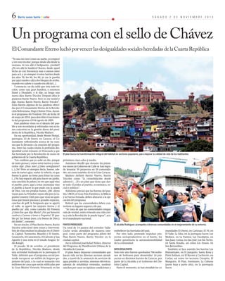 6 Barrio nuevo barrio tricolor S Á B A D O 2 D E N O V I E M B R E 2 0 1 3 
Un programa con el sello de Chávez 
El Comandante Eterno luchó por vencer las desigualdades sociales heredadas de la Cuarta República 
“Yo una vez tuve como un sueño, yo empecé 
a ver esto tricolor, porque desde allá desde la 
ventana, tú ves allá el helipuerto, ¿verdad? 
¿Tú ves allá la bandera? Bueno, desde aquel 
techo yo con frecuencia más o menos miro 
para acá, y yo siempre vi estos barrios desde 
los años 70, los 80, los 90, yo me la pasaba 
por aquí rumbo a allá a los bloques de arriba, 
cuando era cadete y cuando era oficial (...). 
Y entonces, un día soñé que veía todo tri-color, 
como una gran bandera, y entonces 
llamé a Diosdado, y le dije, ya tengo una 
nueva idea: Barrio Tricolor. Después ellos le 
pusieron Barrio Nuevo. Pero yo me resistí y 
dije, bueno, Barrio Nuevo, Barrio Tricolor”. 
Estas fueron algunas de las palabras ofreci-das 
por el Comandante Eterno de la Revolu-ción 
Bolivariana, Hugo Chávez Frías, duran-te 
el programa Aló Presidente 359, de fecha 30 
de mayo de 2010, para describir el nacimien-to 
del programa el 9 de agosto de 2009. 
Esas palabras viven en el ideario del pue-blo 
y son recordadas y reforzadas con accio-nes 
concretas en la gestión diaria del presi-dente 
de la República, Nicolás Maduro. 
En esa oportunidad, desde Monte Piedad, 
parroquia 23 de Enero, en Caracas, el Co-mandante 
reflexionaba acerca de las razo-nes 
que lo llevaron a la creación del progra-ma, 
entre las cuales estaba la profunda des-igualdad 
social reinante en Venezuela y que 
fue heredada por la Revolución de mano de 
gobiernos de la Cuarta República. 
“Les confieso que yo soñé un día, porque 
de tanto pensar y mirar estos barrios y cono-cerlos 
dije: ¡Dios mío! ¿Cómo arreglamos? 
(...) ¿Ve? Pero yo siempre decía, bueno, ade-más 
de meter agua, meter la tubería, es que 
bueno la gente no tiene para frisar las casas 
(...) No hay espacio ahí para hacer un jardín, 
una canchita de pelota, no ves que aquí vino 
el pueblo, pues, aquí a estas montañas vino 
el pueblo a hacer lo que pudo con la ayuda 
de Dios, con sus propias manos. ¡Ah!, ahora 
vayan para La Trinidad, vayan allá para la La-gunita 
Country Club para que vean las quin-totas 
que tienen piscinas y grandes espacios, 
canchas de golf, la burguesía que se agarró 
el valle, se agarró las mejores tierras y el 
pueblo pa’ allá, como cantaba Alí Primera 
¿Cómo fue que dijo María? ¿Por qué llamarán 
cumbres a Curumo y lomas a Propatria? El pue-blo 
pa’ las lomas pues, a la buena de Dios y 
del diablo”, comentó. 
En sus inicios, el Plan Barrio Nuevo, Barrio 
Tricolor seleccionó siete zonas a intervenir. 
Seis de ellas estaban localizadas en el Distri-to 
Capital: Turmerito, Blandín y El Limón, 
Gramovén, El Cementerio, El Calvario y San 
Agustín y una zona en el estado Aragua: In-dio 
Rangel. 
El pasado 30 de octubre, el presidente 
de la República, Nicolás Maduro, desde 
una actividad realizada en la parroquia El 
Valle, informó que el programa social pre-tende 
recuperar un millón de hogares po-pulares 
del país, a lo cual se sumarán tres 
millones de casas que serán edificadas por 
la Gran Misión Vivienda Venezuela en los 
El plan busca la transformación integral del hábitat en sectores populares, para mejorar la calidad de vida de los habitantes. 
El alcalde Rodríguez acompaña a diversas comunidades en el mejoramiento de su entorno. 
próximos cinco años y medio. 
Asimismo detalló que durante los prime-ros 
meses de Gobierno de Calle se han logra-do 
levantar 59 proyectos en 59 comunida-des, 
así como también 16 en la Gran Caracas. 
Maduro definió Barrio Nuevo, Barrio 
Tricolor como “la consolidación desde 
adentro (…) Es un plan que tiene que dar-le 
todo el poder al pueblo, económico, so-cial 
y político”. 
Asimismo precisó que las fuerzas del pue-blo, 
UBCH, el Gran Polo Patriótico, la Milicia 
y la Fuerza Armada, deben abocarse a la eje-cución 
del programa. 
Reiteró que las comunidades deben con-vertirse 
en lugares seguros y de paz. 
“Se trata de que las comunidades tengan 
vida de verdad, estén viviendo una vida cier-ta 
y solo la Revolución lo puede lograr”, aco-tó 
el mandatario nacional. 
puntos priorizados 
Un total de 14 puntos del corredor Valle- 
Coche serán atendidos de manera inte-gral, 
como parte del programa piloto del 
Plan Barrio Nuevo, Barrio Tricolor en la 
ciudad capital. 
Así lo informó José Rafael Núñez, director 
del Programa de Planificación Urbana de la 
Alcaldía de Caracas. 
El plan busca impactar comunidades que 
hacen vida en los diversos sectores atendi-dos, 
a través de la asistencia de servicios de 
agua potable y servidas, sistemas eléctricos, 
además de rehabilitar viviendas, sustituir 
ranchos por casas en óptimas condiciones y 
embellecer las barriadas del país. 
Por otro lado, pretende impulsar pro-yectos 
socioproductivos en el barrio, los 
cuales garanticen la autosustentabilidad 
de la comunidad. 
datos resaltantes 
Solo este año fueron aprobados 706 millo-nes 
de bolívares para desarrollar 14 pro-yectos 
en distintos barrios de Caracas, por 
parte de la Alcaldía y el Gobierno del Dis-trito 
Capital. 
Hasta el momento, se han atendido las co-munidades 
El Onoto, en Caricuao; El 70, en 
El Valle; La Silsa, en la parroquia Sucre; Los 
Molinos, en La Pastora; Los Eucaliptos, en 
San Juan; Cotiza, en San José; Los Sin Techo, 
en Santa Rosalía, así como Los Erasos, en 
San Bernardino. 
También se han asistido los barrios Los 
Manantiales, en El Junquito; Santa Rosa y 
Pinto Salinas, en El Recreo y Cochecito, en 
Coche; así como los sectores Carapita, El 
Manguito, El Plan, Antímano, La Cubana 
(parte baja y parte alta), en la parroquia 
Sucre. 
 