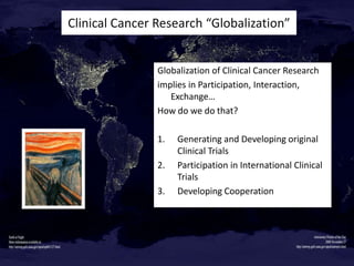 Clinical Cancer Research “Globalization”

Globalization of Clinical Cancer Research
implies in Participation, Interaction,
Exchange…
How do we do that?
1.
2.
3.

Generating and Developing original
Clinical Trials
Participation in International Clinical
Trials
Developing Cooperation

 