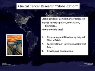 Clinical Cancer Research “Globalization”

Globalization of Clinical Cancer Research
implies in Participation, Interaction,
Exchange…
How do we do that?
1.
2.
3.

Generating and Developing original
Clinical Trials
Participation in International Clinical
Trials
Developing Cooperation

 