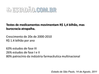 Testes de medicamentos movimentam R$ 1,4 bilhão, mas
burocracia atrapalha.
Crescimento de 20x de 2000-2010
R$ 1.4 bilhão por ano
63% estudos de fase III
26% estudos de fase I e II
80% patrocínio da indústria farmacêutica multinacional

Estado de São Paulo, 14 de Agosto, 2011

 