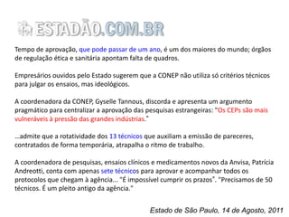 Tempo de aprovação, que pode passar de um ano, é um dos maiores do mundo; órgãos
de regulação ética e sanitária apontam falta de quadros.

Empresários ouvidos pelo Estado sugerem que a CONEP não utiliza só critérios técnicos
para julgar os ensaios, mas ideológicos.
A coordenadora da CONEP, Gyselle Tannous, discorda e apresenta um argumento
pragmático para centralizar a aprovação das pesquisas estrangeiras: "Os CEPs são mais
vulneráveis à pressão das grandes indústrias.”
…admite que a rotatividade dos 13 técnicos que auxiliam a emissão de pareceres,
contratados de forma temporária, atrapalha o ritmo de trabalho.
A coordenadora de pesquisas, ensaios clínicos e medicamentos novos da Anvisa, Patrícia
Andreotti, conta com apenas sete técnicos para aprovar e acompanhar todos os
protocolos que chegam à agência... "É impossível cumprir os prazos”. "Precisamos de 50
técnicos. É um pleito antigo da agência."
Estado de São Paulo, 14 de Agosto, 2011

 