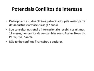 Potenciais Conflitos de Interesse
• Participo em estudos Clínicos patrocinados pela maior parte
das indústrias farmacêuticas (17 anos).
• Sou consultor nacional e internacional e recebi, nos últimos
12 meses, honorários de companhias como Roche, Novartis,
Pfizer, GSK, Sanofi.
• Não tenho conflitos financeiros a declarar.

 
