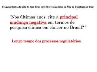 Pesquisa Realizada pelo Dr. José Bines com 20 investigadores na Área de Oncologia no Brasil

“Nos últimos anos, cite a principal
mudança negativa em termos de
pesquisa clínica em câncer no Brasil? ”
Longo tempo dos processos regulatórios

 