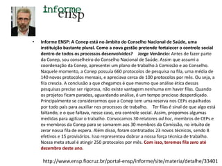 •

Informe ENSP: A Conep está no âmbito do Conselho Nacional de Saúde, uma
instituição bastante plural. Como a nova gestão pretende fortalecer o controle social
dentro de todos os processos desenvolvidos?  Jorge Venâncio: Antes de fazer parte
da Conep, sou conselheiro do Conselho Nacional de Saúde. Assim que assumi a
coordenação da Conep, apresentei um plano de trabalho à Comissão e ao Conselho.
Naquele momento, a Conep possuía 660 protocolos de pesquisa na fila, uma média de
140 novos protocolos mensais, e apreciava cerca de 100 protocolos por mês. Ou seja, a
fila crescia. A conclusão a que chegamos é que mesmo que análise ética dessas
pesquisas precise ser rigorosa, não existe vantagem nenhuma em haver filas. Quando
os projetos ficam parados, aguardando análise, é um tempo precioso desperdiçado.
Principalmente se considerarmos que a Conep tem uma reserva nos CEPs espalhados
por todo país para auxiliar nos processos de trabalho.  Ter filas é sinal de que algo está
faltando, e o que faltava, nesse caso, era controle social. Assim, propomos algumas
medidas para agilizar o trabalho. Convocamos 30 relatores ad hoc, membros de CEPs e
ex-membros da Conep para se somarem aos 30 membros da Comissão, no intuito de
zerar nossa fila de espera. Além disso, foram contratados 23 novos técnicos, sendo 8
efetivos e 15 provisórios. Isso representou dobrar a nossa força técnica de trabalho.
Nossa meta atual é atingir 250 protocolos por mês. Com isso, teremos fila zero até
dezembro deste ano. 

http://www.ensp.fiocruz.br/portal-ensp/informe/site/materia/detalhe/33401

 
