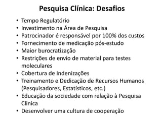 Pesquisa Clínica: Desafios
•
•
•
•
•
•
•
•
•
•

Tempo Regulatório
Investimento na Área de Pesquisa
Patrocinador é responsável por 100% dos custos
Fornecimento de medicação pós-estudo
Maior burocratização
Restrições de envio de material para testes
moleculares
Cobertura de Indenizações
Treinamento e Dedicação de Recursos Humanos
(Pesquisadores, Estatísticos, etc.)
Educação da sociedade com relação à Pesquisa
Clinica
Desenvolver uma cultura de cooperação

 