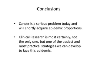 Conclusions
• Cancer is a serious problem today and
will shortly acquire epidemic proportions.
• Clinical Research is most certainly, not
the only one, but one of the easiest and
most practical strategies we can develop
to face this epidemic.

 