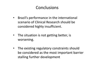 Conclusions
• Brazil’s performance in the international
scenario of Clinical Research should be
considered highly insufficient.
• The situation is not getting better, is
worsening.
• The existing regulatory constraints should
be considered as the most important barrier
stalling further development

 