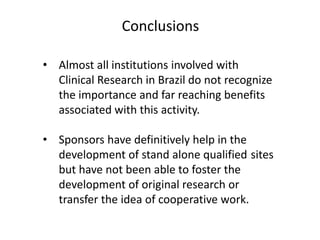 Conclusions
• Almost all institutions involved with
Clinical Research in Brazil do not recognize
the importance and far reaching benefits
associated with this activity.
• Sponsors have definitively help in the
development of stand alone qualified sites
but have not been able to foster the
development of original research or
transfer the idea of cooperative work.

 