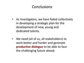 Conclusions
• As investigators, we have failed collectively
in developing a strategic plan for the
development of new, young and
dedicated talents.
• We need (all of us, all stakeholders) to
work better and harder and generate
productive dialogue to be able to face
the challenging future ahead.

 