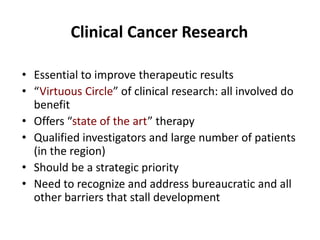 Clinical Cancer Research
• Essential to improve therapeutic results
• “Virtuous Circle” of clinical research: all involved do
benefit
• Offers “state of the art” therapy
• Qualified investigators and large number of patients
(in the region)
• Should be a strategic priority
• Need to recognize and address bureaucratic and all
other barriers that stall development

 