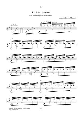&
#
3
4
œ
œ œ œ
œ
œ œ œ
œ
œ œ œ
œ
œ œ œ
œ
œ œ œ
œ
œ œ œ
œ
œ
œ œ
œ œ
œ
œ
œ œ
œ œ
œ
œ
œ œ
œ œ
1
Andantino
0
1
3
3
4 1
3
3
0
4
p p
4
1
3
3
4
p p pa a am m mi i
i
0
&
#
œ
œ œ œ
œ
œ œ œ
œ
œ œ œ
œ
œ œ œ
œ
œ œ œ
œ
œ œ œ
œ
œ œ œ
œ
œ œ œ
œ
œ œ œ
œ
œ œ œ
œ
œ œ œ
œ
œ œ œ
œ
œ
œ œ
œ œ
œ
œ
œ œ
œ œ
4
1
1
2
4
3
2
0
1
3
3
4
2
III
&
#
œ
œ œ œ
œ
œ œ œ œ œ œ œ œ œ œ œ
œ
œ œ œ
œ
œ œ œ
œ
œ œ œ
œ
œ œ œ
#œ
œ œ œ
œ
œ œ œ
œ
œ œ œ
œ
œ œ œ
œ
œ
œ œ
œ œ
œ
œ
œ œ
œ œ
6
0
1
3
3
4
2
1
2
0
3
&
#
œ
#œ œ œ
œ
œ œ œ
#œ
œ œ œ
œ
œ œ œ
#œ
œ œ œ
œ
œ œ œ
œ
œ œ œ
œ
œ œ œ
œ
œ œ œ
œ
œ œ œ
œ
œ œ œ
œ
œ œ œ
œ
œ
œ
œ
œ
œ
œ
œ
œ œ
œ œ
8
1
4
3
3
2
4
3
3
4
1
5
0
4
2
3
5
4
2
&
#
œ
œ œ œ
œ
œ œ œ
œ
œ œ œ
œ
œ œ œ
œ
œ œ œ
œ
œ œ œ
œ
œ œ œ
œ
œ œ œ
œ
œ œ œ
œ
œ œ œ
œ
œ œ œ
œ
œ œ œ
œ
œ
œ œ
œ œ
œ
œ
œ œ
œ œ
10
0
1
3
2
2
5 4
0
4
4
1
1
3
V
&
#
bœ
œ œ œ
œ
œ œ œ
œ
œ œ œ
œ
œ œ œ
œ
œ œ œ
œ
œ œ œ
œ
œ œ œ
nœ
œ œ œ
œ
œ œ œ
œ
œ œ œ
œ
œ œ œ
œ
œ œ œ
œ
œ
œ œ
œ œ
œ
œ
œ œ
œ œ
12
2
4
1
1
6
4
3
0
1
1
1
3
III
- 2 -
El ultimo tremolo
(Una limosnita por el amor de Dios)
Agustin Barrios Mangore
1124Copyright 2002 by The Guitar School - Iceland
www.eythorsson.com
 