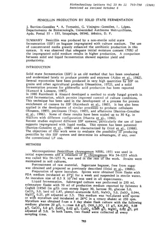 Biotechnology Letters Vol I0 No ii 793-798 (1988)
Received as revised October 6
PENICILLIN PRODUCTION BY SOLID STATE FERMENTATION
J. Barrios-Gonz~tlez *, A. Tomasini, G. Viniegra-Gonz~lez, l... L6pez.
Departamento de Biotecnologfa, Universidad Aut6noma Metro~,~!itana,
Apdo. Postal 55 - 535, Iztapalapa, 09340, M4xico, D. F.
SUMMARY Penicillin was produced by a non-sterile solid state
fermentation (SSF) on bagasse impregnated with culture medium. The use
of concentrated media greatly enhanced the antibiotic production in this
system. It was observed that adequate initial moisture content (70%) of
the impregnated solid medium results in higher production. A comparison
between solid and liquid fermentation showed superior yield and
productivity.
INTRODUCTION
Solid state fermentation (SSF) is an old method that has been revaluated
and modernized lately to produce protein and enzymes (Aidoo et al., 1982).
Several mycotoxins have been produced in very high quantities y~SSF on
grains and other agricultural products (Hesseltine, J972), and a solid
fermentation process for gibberellic acid production has been reported
(Kumard & Lonsane, 1987).
In 1980 Raimbault & Alazard developed a method to study fungal growth in
solid fermentation, which permits improved control of culture conditions.
This technique has been used in the development of a process for protein
enrichment of cassava by SSF (Raimbauh et al., 1985). It has also been
applied in the development of similar processes to produce: cellulases
(Roussos, 1985), pectinases (Trejo, 1985), and aflatoxins (Barrios-Gonz~lez
et al., 1986). Some of these results have been scaled up to 30 Kg. in
reactors with different configuration (Huerta et al., 1986).
Recent studies explored different SSF systems, particularly the use of inert
supports impregnated with liquid media. This system has been patented
(Barrios-Gonz~lez et al., 1988) and characterized by Oriol et al., (1988).
The objectives of th--fi-ls--workwere to evaluate the possibilityo-'ffF-producing
penicillin by this SSF system and determine its advantages, if any, over
the conventional LF one.
METHODS
Microorganisms: Penicillium chrysogenum NRRL 195i was used in
initial experiments and a reisolate of P. chrysogenum Wis 54-1255 which
was called Wis 54-1255 N, was used in the rest of the work. Strains were
maintained in soil cultures.
Pretreatment of raw material. Sugarcane bagasse, free from sugar
was obtained and prepared as previously described (Oriol et al., 1988b).
Preparation of spore inoculum. Spores were obtained r--~-~m flasks with
PDA medium incubated at 27~ for a week and suspended in sterile water.
An inoculum size of 0.5 X 10"/ml was used in all experiments.
Liquid fermentation. Submerged culture was performed in 250 ml.
erlenmeyer flasks with 50 ml of production medium reported by Sylvester &
Coghill (1954) (in g/l): corn streep liquor 30, lactose 30, glucose 5.0,
CaCO~ 3.0, lard oil 1.87, phenyl-acetamide 0.05, NaNO, 3 0, ZnSO. 0.044,
MgSO~0.25, pH adjusted at 5.5. This medium was ;no~.ulated witl~ spores
or with mycelium and incubated at 26~ in a rotary shaker at 250 rpm.
Mycelium was obtained from a 3 day shake flask culture with the following
medium: glucose 20 g/l, s~:crose 6.8 g/l, (NHa).~SO a 15 g/l, KH.~PO4 9.08
g/l, CaCOu 3.0 g/l, ZnSO4 0.02 g/l, CuSO4 0.005 g]l, MgSOa 0.02 gYl, pH
adjusted a~t 5.0. In both cases, two fiask~ were collected a-[ every
sampling time.
793
 