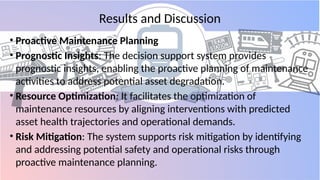 Results and Discussion
• Proactive Maintenance Planning
• Prognostic Insights: The decision support system provides
prognostic insights, enabling the proactive planning of maintenance
activities to address potential asset degradation.
• Resource Optimization: It facilitates the optimization of
maintenance resources by aligning interventions with predicted
asset health trajectories and operational demands.
• Risk Mitigation: The system supports risk mitigation by identifying
and addressing potential safety and operational risks through
proactive maintenance planning.
 