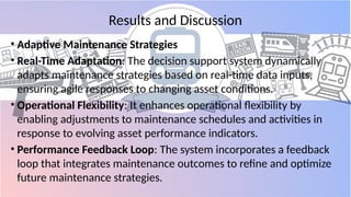 Results and Discussion
• Adaptive Maintenance Strategies
• Real-Time Adaptation: The decision support system dynamically
adapts maintenance strategies based on real-time data inputs,
ensuring agile responses to changing asset conditions.
• Operational Flexibility: It enhances operational flexibility by
enabling adjustments to maintenance schedules and activities in
response to evolving asset performance indicators.
• Performance Feedback Loop: The system incorporates a feedback
loop that integrates maintenance outcomes to refine and optimize
future maintenance strategies.
 