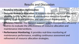 Results and Discussion
• Resource Allocation Optimization
• Dynamic Resource Allocation: It supports dynamic resource allocation,
allowing for the reallocation of maintenance resources based on
shifting asset health priorities and operational requirements.
• Efficiency Metrics: The decision support system incorporates efficiency
metrics to evaluate the effectiveness of resource allocation and
maintenance interventions.
• Performance Monitoring: It provides real-time monitoring of
maintenance performance, enabling continuous assessment and
refinement of resource allocation strategies.
 