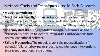 Methods/Tools and Techniques Used in Each Research
• Predictive Modeling
• Machine Learning Algorithms: Advanced machine learning
algorithms are employed to develop predictive models that forecast
potential failures and degradation patterns in railway assets.
• Anomaly Detection: The predictive models incorporate anomaly
detection techniques to identify irregularities and deviations from
normal operational behavior.
• Failure Prognostics: The models enable the prognostication of
potential failures, allowing for proactive maintenance interventions
to prevent operational disruptions.
 