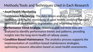 Methods/Tools and Techniques Used in Each Research
• Asset Health Monitoring
• Continuous Monitoring: The data-driven analytics framework
facilitates continuous monitoring of asset health, enabling the early
detection of performance degradation and impending issues.
• Performance Trend Analysis: Historical and real-time data are
analyzed to identify performance trends and patterns, providing
insights into the long-term health of railway assets.
• Condition-Based Maintenance: The analytics process supports the
implementation of condition-based maintenance strategies,
optimizing resource allocation based on asset health assessments.
 