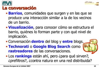 La conversación Barrios , comunidades que surgen y en las que se produce una interacción similar a la de los vecinos de un barrio. Visualización , para conocer cómo se estructura el barrio, quiénes lo forman parte y con qué nivel de implicación. Conversación  dentro  del blog y  entre  blogs. Technorati  o  Google Blog Search  como  rastreadores  de las conversaciones.  Los  rankings  están ahí, pero ¿para qué sirven?, ¿prefiltros?, ¿contra natura en una red distribuida? 