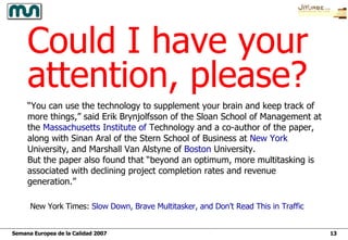 Could I have your attention, please? “ You can use the technology to supplement your brain and keep track of more things,” said Erik Brynjolfsson of the Sloan School of Management at the  Massachusetts   Institute   of   Technology  and a co-author of the paper, along with Sinan Aral of the Stern School of Business at  New   York   University , and Marshall Van Alstyne of  Boston  University .  But the paper also found that “beyond an optimum, more multitasking is associated with declining project completion rates and revenue generation.”  New York Times:  Slow Down, Brave  Multitasker , and Don’t Read This in Traffic 