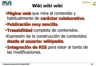 Wiki wiki wiki Página web  que mira al contenido y habitualmente de  carácter colaborativo . Publicación muy sencilla . Trazabilidad  completa de contenidos. Expresión de la construcción de contenidos  desde el usuario: wikipedia . Integración de RSS  para estar al tanto de las modificaciones. 