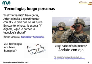Si el "humanista" lleva gafas, Artur le invita a experimentar  con él y le pide que se las quite. En cuanto lo hace, le espeta "Y, dígame, ¿qué le parece la tecnología ahora?" ¿La tecnología nos hace humanos? Ramón Sangüesa:  Tecnología y humanismo . Tecnología, luego personas ¿Nos hace más humanos? Ándate con ojo Más fotos de humanos usando tecnología en: http :// www.flickr.com / photos / soldiersmediacenter / 