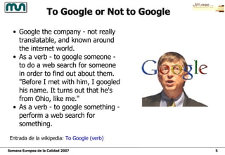 Entrada de la wikipedia:  To  Google ( verb ) To Google or Not to Google Google the company - not really translatable, and known around the internet world.  As a verb - to google someone - to do a web search for someone in order to find out about them. "Before I met with him, I googled his name. It turns out that he's from Ohio, like me."  As a verb - to google something - perform a web search for something.  