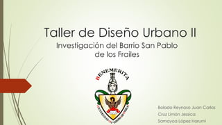 Taller de Diseño Urbano II
  Investigación del Barrio San Pablo
             de los Frailes




                              Bolado Reynoso Juan Carlos
                              Cruz Limón Jessica
                              Samayoa López Harumi
 