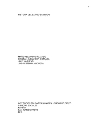 1



HISTORIA DEL BARRIO SANTIAGO




MARIO ALEJANDRO FAJARDO
CRISTIAN ALEXANDER ESTRADA
JOHN YAQUENO
JOSHI ESTEBAN NOGUERA




INSTITUCION EDUCATIVA MUNICIPAL CIUDAD DE PASTO
CIENCIAS SOCIALES
NARIÑO
SAN JUAN DE PASTO
2012
 