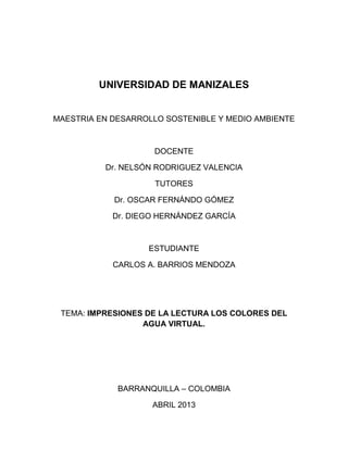 UNIVERSIDAD DE MANIZALES
MAESTRIA EN DESARROLLO SOSTENIBLE Y MEDIO AMBIENTE
DOCENTE
Dr. NELSÓN RODRIGUEZ VALENCIA
TUTORES
Dr. OSCAR FERNÁNDO GÓMEZ
Dr. DIEGO HERNÁNDEZ GARCÍA
ESTUDIANTE
CARLOS A. BARRIOS MENDOZA
TEMA: IMPRESIONES DE LA LECTURA LOS COLORES DEL
AGUA VIRTUAL.
BARRANQUILLA – COLOMBIA
ABRIL 2013
 