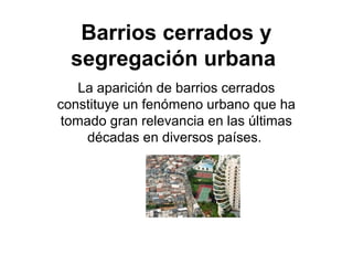 Barrios cerrados y 
segregación urbana 
La aparición de barrios cerrados 
constituye un fenómeno urbano que ha 
tomado gran relevancia en las últimas 
décadas en diversos países. 
 