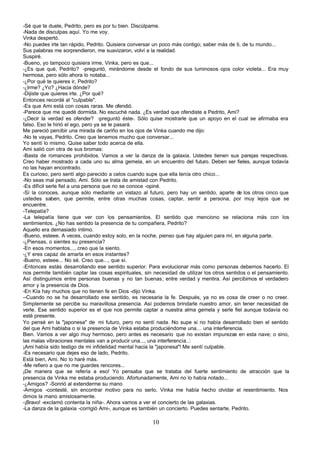 -Sé que te duele, Pedrito, pero es por tu bien. Discúlpame.
-Nada de disculpas aquí. Yo me voy.
Vinka despertó.
-No puedes irte tan rápido, Pedrito. Quisiera conversar un poco más contigo; saber más de ti, de tu mundo...
Sus palabras me sorprendieron, me suavizaron, volví a la realidad.
Suspiré.
-Bueno, yo tampoco quisiera irme, Vinka, pero es que...
-¿Es que qué, Pedrito? -preguntó, mirándome desde el fondo de sus luminosos ojos color violeta... Era muy
hermosa, pero sólo ahora lo notaba...
-¿Por qué te quieres ir, Pedrito?
-¿Irme? ¿Yo? ¿Hacia dónde?
-Dijiste que quieres irte. ¿Por qué?
Entonces recordé al "culpable".
-Es que Ami está con cosas raras. Me ofendió.
-Parece que me quedé dormida. No escuché nada. ¿Es verdad que ofendiste a Pedrito, Ami?
-¿Decir la verdad es ofender? -preguntó éste-. Sólo quise mostrarle que un apoyo en el cual se afirmaba era
falso. Eso le hirió el ego, pero ya se le pasará.
Me pareció percibir una mirada de cariño en los ojos de Vinka cuando me dijo:
-No te vayas, Pedrito. Creo que tenemos mucho que conversar...
Yo sentí lo mismo. Quise saber todo acerca de ella.
Ami salió con otra de sus bromas:
-Basta de romances prohibidos. Vamos a ver la danza de la galaxia. Ustedes tienen sus parejas respectivas.
Creo haber mostrado a cada uno su alma gemela, en un encuentro del futuro. Deben ser fieles, aunque todavía
no las hayan encontrado.
Es curioso, pero sentí algo parecido a celos cuando supe que ella tenía otro chico...
-No seas mal pensado, Ami. Sólo se trata de amistad con Pedrito.
-Es difícil serle fiel a una persona que no se conoce -opiné.
-Sí la conoces, aunque sólo mediante un vistazo al futuro, pero hay un sentido, aparte de los otros cinco que
ustedes saben, que permite, entre otras muchas cosas, captar, sentir a persona, por muy lejos que se
encuentre.
-Telepatía?
-La telepatía tiene que ver con los pensamientos. El sentido que menciono se relaciona más con los
sentimientos. ¿No has sentido la presencia de tu compañera, Pedrito?
Aquello era demasiado íntimo.
-Bueno, esteee. A veces, cuando estoy solo, en la noche, pienso que hay alguien para mí, en alguna parte.
-¿Piensas, o sientes su presencia?
-En esos momentos..., creo que la siento.
-¿Y eres capaz de amarla en esos instantes?
-Bueno, esteee... No sé. Creo que..., que sí.
-Entonces estás desarrollando ese sentido superior. Para evolucionar más como personas debemos hacerlo. El
nos permite también captar las cosas espirituales, sin necesidad de utilizar los otros sentidos o el pensamiento.
Así distinguimos entre personas buenas y no tan buenas; entre verdad y mentira. Así percibimos el verdadero
amor y la presencia de Dios.
-En Kía hay muchos que no tienen fe en Dios -dijo Vinka.
--Cuando no se ha desarrollado ese sentido, es necesaria la fe. Después, ya no es cosa de creer o no creer.
Simplemente se percibe su maravillosa presencia. Así podemos brindarle nuestro amor, sin tener necesidad de
verle. Ese sentido superior es el que nos permite captar a nuestra alma gemela y serle fiel aunque todavía no
esté presente.
Yo pensé en la "japonesa" de mi futuro, pero no sentí nada. No supe si no había desarrollado bien el sentido
del que Ami hablaba o si la presencia de Vinka estaba produciéndome una… una interferencia.
Bien. Vamos a ver algo muy hermoso, pero antes es necesario que no existan impurezas en esta nave; o sino,
las malas vibraciones mentales van a producir una..., una interferencia..:
¡Ami había sido testigo de mi infidelidad mental hacia la "japonesa"! Me sentí culpable.
-Es necesario que dejes eso de lado, Pedrito.
Está bien, Ami. No lo haré más.
-Me refiero a que no me guardes rencores...
¡De manera que se refería a eso! Yo pensaba que se trataba del fuerte sentimiento de atracción que la
presencia de Vinka me estaba produciendo. Afortunadamente, Ami no lo había notado...
-¿Amigos? -Sonrió al extenderme su mano
-Amigos -contesté, sin encontrar motivo para no serlo. Vinka me había hecho olvidar el resentimiento. Nos
dimos la mano amistosamente.
-¡Bravo! -exclamó contenta la niña-. Ahora vamos a ver el concierto de las galaxias.
-La danza de la galaxia -corrigió Ami-, aunque es también un concierto. Puedes sentarte, Pedrito.

                                                       10
 