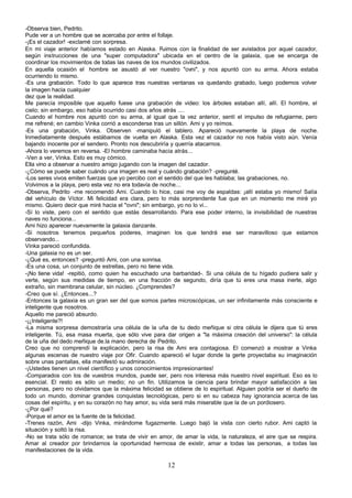 -Observa bien, Pedrito.
Pude ver a un hombre que se acercaba por entre el follaje.
-¡Es el cazador! -exclamé con sorpresa.
En mi viaje anterior habíamos estado en Alaska. Fuimos con la finalidad de ser avistados por aquel cazador,
según instrucciones de una "super computadora" ubicada en el centro de la galaxia, que se encarga de
coordinar los movimientos de todas las naves de los mundos civilizados.
En aquella ocasión el hombre se asustó al ver nuestro "ovni", y nos apuntó con su arma. Ahora estaba
ocurriendo lo mismo.
-Es una grabación. Todo lo que aparece tras nuestras ventanas va quedando grabado, luego podemos volver
la imagen hacia cualquier
dez que la realidad.
Me parecía imposible que aquello fuese una grabación de video: los árboles estaban allí, allí. El hombre, el
cielo; sin embargo, eso había ocurrido casi dos años atrás ....
Cuando el hombre nos apuntó con su arma, al igual que la vez anterior, sentí el impulso de refugiarme, pero
me refrené; en cambio Vinka corrió a esconderse tras un sillón. Ami y yo reímos.
-Es una grabación, Vinka. Observen -manipuló el tablero. Apareció nuevamente la playa de noche.
Inmediatamente después estábamos de vuelta en Alaska. Esta vez el cazador no nos había visto aún. Venía
bajando inocente por el sendero. Pronto nos descubriría y querría atacarnos.
-Ahora lo veremos en reversa. -El hombre caminaba hacia atrás...
-Ven a ver, Vinka. Esto es muy cómico.
Ella vino a observar a nuestro amigo jugando con la imagen del cazador.
-¿Cómo se puede saber cuándo una imagen es real y cuándo grabación? -pregunté.
-Los seres vivos emiten fuerzas que yo percibo con el sentido del que les hablaba; las grabaciones, no.
Volvimos a la playa, pero esta vez no era todavía de noche...
-Observa, Pedrito -me recomendó Ami. Cuando lo hice, casi me voy de espaldas: ¡allí estaba yo mismo! Salía
del vehículo de Víctor. Mi felicidad era clara, pero lo más sorprendente fue que en un momento me miré yo
mismo. Quiero decir que miré hacia el "ovni"; sin embargo, yo no lo vi...
-Sí lo viste, pero con el sentido que estás desarrollando. Para ese poder interno, la invisibilidad de nuestras
naves no funciona...
Ami hizo aparecer nuevamente la galaxia danzante.
-Si nosotros tenemos pequeños poderes, imaginen los que tendrá ese ser maravilloso que estamos
observando...
Vinka pareció confundida.
-Una galaxia no es un ser.
-¿Qué es, entonces? -preguntó Ami, con una sonrisa.
-Es una cosa, un conjunto de estrellas, pero no tiene vida.
-¡No tiene vida! -repitió, como quien ha escuchado una barbaridad-. Si una célula de tu hígado pudiera salir y
verte, según sus medidas de tiempo, en una fracción de segundo, diría que tú eres una masa inerte, algo
extraño, sin membrana celular, sin núcleo. ¿Comprendes?
-Creo que sí. ¿Entonces...?
-Entonces la galaxia es un gran ser del que somos partes microscópicas, un ser infinitamente más consciente e
inteligente que nosotros.
Aquello me pareció absurdo.
-¡¿Inteligente?!
-La misma sorpresa demostraría una célula de la uña de tu dedo meñique si otra célula le dijera que tú eres
inteligente. Tú, esa masa muerta, que sólo vive para dar origen a "la máxima creación del universo": la célula
de la uña del dedo meñique de.la mano derecha de Pedrito.
Creo que no comprendí la explicación, pero la risa de Ami era contagiosa. El comenzó a mostrar a Vinka
algunas escenas de nuestro viaje por Ofir. Cuando apareció el lugar donde la gerte proyectaba su imaginación
sobre unas pantallas, ella manifestó su admiración.
-¡Ustedes tienen un nivel científico y unos conocimientos impresionantes!
-Comparados con los de vuestros mundos, puede ser, pero nos interesa más nuestro nivel espiritual. Eso es lo
esencial. El resto es sólo un medio; no un fin. Utilizamos la ciencia para brindar mayor satisfacción a las
personas, pero no olvidamos que la máxima felicidad se obtiene de lo espiritual. Alguien podría ser el dueño de
todo un mundo, dominar grandes conquistas tecnológicas, pero si en su cabeza hay ignorancia acerca de las
cosas del espíritu, y en su corazón no hay amor, su vida será más miserable que la de un pordiosero.
-¿Por qué?
-Porque el amor es la fuente de la felicidad.
-Trenes razón, Ami -dijo Vinka, mirándome fugazmente. Luego bajó la vista con cierto rubor. Ami captó la
situación y soltó la risa.
-No se trata sólo de romance; se trata de vivir en amor, de amar la vida, la naturaleza, el aire que se respira.
Amar al creador por brindarnos la oportunidad hermosa de existir, amar a todas las personas, a todas las
manifestaciones de la vida.

                                                      12
 