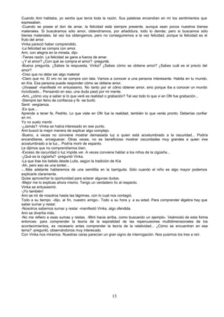Cuando Ami hablaba, yo sentía que tenía toda la razón. Sus palabras encendían en mí los sentimientos que
expresaban.
-Cuando se posee el don de amar, la felicidad está siempre presente, aunque sean pocos nuestros bienes
materiales. Si buscáramos sólo amor, obtendríamos, por añadidura, todo lo demás; pero si buscamos sólo
bienes materiales, tal vez los obtengamos, pero no conseguiremos a la vez felicidad, porque la felicidad es el
fruto del amor.
Vinka pareció haber comprendido.
-La felicidad se compra con amor.
Ami, con alegría en la mirada, dijo:
-Tienes razón. La felicidad se gana a fuerza de amar.
-¿Y el amor? ¿Con qué se compra el amor? -pregunté.
-Buena pregunta. ¿Sabes la respuesta, Vinka? ¿Sabes cómo se obtiene amor? ¿Sabes cuál es el precio del
amor?
-Creo que no debe ser algo material
-Claro que no. El oro no se compra con lata. Vamos a conocer a una persona interesante. Habita en tu mundo,
en Kía. Esa persona puede responder cómo se obtiene amor.
-¡Vivaaaa! -manifesté mi entusiasmo. No tanto por el cómo obtener amor, sino porque iba a conocer un mundo
incivilizado... Pensando en eso, una duda pasó por mi mente.
-Ami, ¿cómo voy a saber si lo que veré es realidad o grabación? Tal vez todo lo que vi en Ofir fue grabación...
-Siempre tan lleno de confianza y fe -se burló.
Sentí vergüenza.
-Es que...
Aprende a tener fe, Pedrito. Lo que viste en Ofir fue la realidad, también lo que verás pronto. Deberías confiar
en mí.
Yo no suelo mentir.
-¿Jamás? -Vinka se había interesado en ese punto.
Ami buscó la mejor manera de explicar algo complejo.
-Bueno, a veces no conviene mostrar demasiada luz a quien está acostumbrado a la oscuridad... Podría
encandilarse, enceguecer. Otras veces, no es beneficioso mostrar oscuridades muy grandes a quien vive
acostumbrado a la luz... Podría morir de espanto.
Le dijimos que no comprendíamos bien.
-Exceso de oscuridad o luz impide ver. A veces conviene hablar a los niños de la cigüeña...
-¿Qué es la cigüeña? -preguntó Vinka.
-La que trae los bebés desde Lutis, según la tradición de Kía
-Ah, pero eso es una tonter...
-...Más adelante hablaremos de una semillita en la barriguita. Sólo cuando el niño es algo mayor podemos
explicarle claramente.
Quise aprovechar la oportunidad para aclarar algunas dudas.
-Mejor me lo explicas ahora mismo. Tengo un verdadero lío al respecto.
Vinka se entusiasmó.
-¡Yo también!
Ami se rió de nosotros hasta las lágrimas, con lo cual nos contagió.
Todo a su tiempo -dijo, al fin, nuestro amigo-. Todo a su hora y a su edad. Para comprender álgebra hay que
saber sumar y restar.
-Nosotros sabemos sumar y restar -manifestó Vinka, algo ofendida.
Ami se divertía más.
-No me refiero a esas sumas y restas. -Miró hacia arriba, como buscando un ejemplo-. Veámoslo de esta forma
entonces: para comprender la teoría de la espiralidad de las repercusiones multidimensionales de los
acontecimientos, es necesario antes comprender la teoría de la relatividad... ¿Cómo se encuentran en ese
tema? -preguntó, observándonos muy interesado.
Con Vinka nos miramos. Nuestras caras parecían un gran signo de interrogación. Nos pusimos los tres a reír.




                                                      13
 