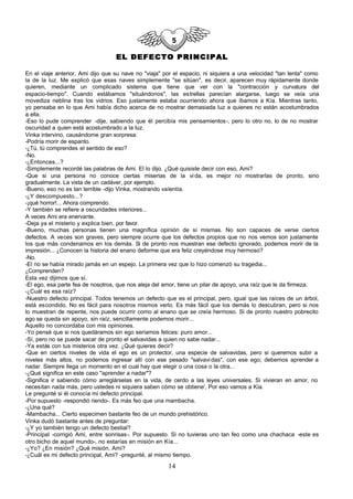 EL DEFECTO PRINCIPAL

En el viaje anterior, Ami dijo que su nave no "viaja" por el espacio, ni siquiera a una velocidad "tan lenta" como
la de la luz. Me explicó que esas naves simplemente "se sitúan", es decir, aparecen muy rápidamente donde
quieren, mediante un complicado sistema que tiene que ver con la "contracción y curvatura del
espacio-tiempo". Cuando estábamos "situándonos", las estrellas parecían alargarse, luego se veía una
movediza neblina tras los vidrios. Eso justamente estaba ocurriendo ahora que íbamos a Kía. Mientras tanto,
yo pensaba en lo que Ami había dicho acerca de no mostrar demasiada luz a quienes no están acostumbrados
a ella.
-Eso lo pude comprender -dije, sabiendo que él percibía mis pensamientos-, pero lo otro no, lo de no mostrar
oscuridad a quien está acostumbrado a la luz.
Vinka intervino, causándome gran sorpresa:
-Podría morir de espanto.
-¿Tú, tú comprendes el sentido de eso?
-No.
-¿Entonces...?
-Simplemente recordé las palabras de Ami. El lo dijo. ¿Qué quisiste decir con eso, Ami?
-Que si una persona no conoce ciertas miserias de la vi da, es mejor no mostrarlas de pronto, sino
gradualmente. La vista de un cadáver, por ejemplo.
-Bueno, eso no es tan terrible -dijo Vinka, mostrando valentía.
-¿Y descompuesto...?
-¡qué horror!... Ahora comprendo.
-Y también se refiere a oscuridades interiores...
A veces Ami era enervante.
-Deja ya el misterio y explica bien, por favor.
-Bueno, muchas personas tienen una magnífica opinión de sí mismas. No son capaces de verse ciertos
defectos. A veces son graves, pero siempre ocurre que los defectos propios que no nos vemos son justamente
los que más condenamos en los demás. Si de pronto nos muestran ese defecto ignorado, podemos morir de la
impresión... ¿Conocen la historia del enano deforme que era feliz creyéndose muy hermoso?
-No.
-El no se había mirado jamás en un espejo. La primera vez que lo hizo comenzó su tragedia...
¿Comprenden?
Esta vez dijimos que sí.
-El ego, esa parte fea de nosotros, que nos aleja del amor, tiene un pilar de apoyo, una raíz que le da firmeza.
-¿Cuál es esa raíz?
-Nuestro defecto principal. Todos tenemos un defecto que es el principal, pero, igual que las raíces de un árbol,
está escondido. No es fácil para nosotros mismos verlo. Es más fácil que los demás lo descubran, pero si nos
lo muestran de repente, nos puede ocurrir como al enano que se creía hermoso. Si de pronto nuestro pobrecito
ego se queda sin apoyo, sin raíz, sencillamente podemos morir...
Aquello no concordaba con mis opiniones.
-Yo pensé que si nos quedáramos sin ego seríamos felices: puro amor...
-Sí, pero no se puede sacar de pronto el salvavidas a quien no sabe nadar...
-Ya estás con tus misterios otra vez. ¿Qué quieres decir?
-Que en ciertos niveles de vida el ego es un protector, una especie de salvavidas, pero si queremos subir a
niveles más altos, no podemos ingresar allí con ese pesado "salvavi das", con ese ego; debemos aprender a
nadar. Siempre llega un momento en el cual hay que elegir o una cosa o la otra...
-¿Qué significa en este caso "aprender a nadar"?
-Significa ir sabiendo cómo arreglárselas en la vida, de cerdo a las leyes universales. Si vivieran en amor, no
necesitan nada más, pero ustedes ni siquiera saben cómo se obtiene', Por eso vamos a Kía.
Le pregunté si él conocía mi defecto principal.
-Por supuesto -respondió riendo-. Es más feo que una mambacha.
-¿Una qué?
-Mambacha... Cierto especimen bastante feo de un mundo prehistórico.
Vinka dudó bastante antes de preguntar:
-¿Y yo también tengo un defecto bestial?
-Principal -corrigió Ami, entre sonrisas-. Por supuesto. Si no tuvieras uno tan feo como una chachaca -este es
otro bicho de aquel mundo-, no estarías en misión en Kía...
-¿Yo? ¿En misión? ¿Qué misión, Ami?
-¿Cuál es mi defecto principal, Ami? -pregunté, al mismo tiempo.

                                                       14
 