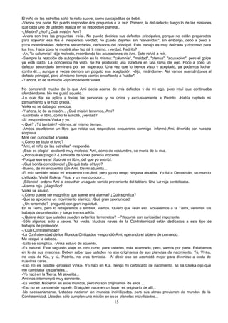 El niño de las estrellas soltó la risita suave, como carcajaditas de bebé.
-Vamos por parte. No puedo responder dos preguntas a la vez. Primero, lo del defecto; luego lo de las misiones
que cada uno de ustedes realiza en su respectivo planeta...
-¿Misión? ¿Yo? ¿Cuál misión, Ami?
-Ahora son tres las preguntas -reía-. No puedo decirles sus defectos principales, porque no están preparados
para soportar esa fea e inesperada verdad; no puedo dejarlos sin "salvavidas°; sin embargo, debo ir poco a
poco mostrándoles defectos secundarios, derivados del principal. Este trabajo es muy delicado y doloroso para
los tres. Hace poco te mostré algo feo dé ti mismo, ¿verdad, Pedrito?
-Ah, "la calumnia" -dije molesto, recordando las acusaciones de Ami. Este volvió a reír.
-Siempre la reacción de autoprotección es la misma: "calumnia°, "maldad", "ofensa", "acusación", pero el golpe
ya está dado. La conciencia ha visto. Se ha producido una trizadura en una rama del ego. Poco a poco un
defecto secundario terminará por ser superado. Una vez que lo hemos visto y aceptado, ya podemos luchar
contra él..., aunque a veces demora un poquito esa aceptación -dijo, mirándome-. Así vamos acercándonos al
defecto principal, pero al mismo tiempo vamos enseñando a "nadar".
-Y ahora, lo de la misión -dijo impaciente Vinka.

No comprendí mucho de lo que Ami decía acerca de mis defectos y de mi ego, pero intuí que continuaba
ofendiéndome. No me gustó aquello.
-Lo que dije se aplica a todas las personas, y no única y exclusivamente a Pedrito. -Había captado mi
pensamiento y le hizo gracia.
Vinka no se daba por vencida.
-Y ahora, lo de la misión... ¿Qué misión tenemos, Ami?
-Escribiste el libro, como te solicité, ¿verdad?
-Sí -respondimos Vinka y yo.
-¿Qué? ¿Tú también? -dijimos, al mismo tiempo.
-Ambos escribieron un libro que relata sus respectivos encuentros conmigo -informó Ami, divertido con nuestra
sorpresa.
Miré con curiosidad a Vinka.
-¿Cómo se titula el tuyo?
"Ami, el niño de las estrellas" -respondió.
-¡Esto es plagio! -exclamé muy molesto. Ami, como de costumbre, se moría de la risa.
-¿Por qué es plagio? -La mirada de Vinka parecía inocente.
-Porque ese es el título de mi libro, del que yo escribí.
-¡Qué bonita coincidencia! ¿De qué trata el tuyo?
-Bueno, de mi encuentro con Ami. De mi abuelita...
-El mío también relata mi encuentro con Ami, pero yo no tengo ninguna abuelita. Yo fui a Devashtán, un mundo
civilizado. Visité Rukna, Filus, y un mundo color...
-¡Silencio! -ordenó Ami al escuchar un agudo sonido proveniente del tablero. Una luz roja centelleaba.
-Alarma roja. ¡Magnífico!
Vinka se asustó.
-¿Cómo puede ser magnífico que suene una alarma? ¿Qué significa?
-Que se aproxima un movimiento sísmico. ¡Qué gran oportunidad!
-¿Un terremoto? -pregunté con gran inquietud.
En la Tierra, pero lo rebajaremos a temblor. Vamos. Quiero que vean eso. Volveremos a la Tierra, veremos los
trabajos de protección y luego iremos a Kía.
-¿Quiere decir que ustedes pueden evitar los terremotos? –Prtegunté con curiosidad imponente.
-Sólo algunos; sólo a veces. Ya verás. Muchas naves de la Confraternidad están dedicadas a este tipo de
trabajos de protección.
-¿Cuál Confraternidad?
-La Confraternidad de los Mundos Civilizados -respondió Ami, operando el tablero de comando.
Me rasqué la cabeza.
-Esto se complica. -Vinka estuvo de acuerdo.
-Es natural. Este segundo viaje es otro curso para ustedes, más avanzado, pero, vamos por parte. Estábamos
en lo de sus misiones. Deben saber que ustedes no son originarios de sus planetas de nacimiento. Tú, Vinka,
no eres de Kía, y tú, Pedrito, no eres terrícola. -Al decir eso se acomodó mejor para divertirse a costa de
nuestras caras.
-Eso no es posible -protestó Vinka-. Yo nací en Kía. Tengo mi certificado de nacimiento. Mi tía Clorka dijo que
me cambiaba los pañales...
-Yo nací en la Tierra. Mi abuelita...
Ami nos interrumpió muy sonriente.
-Es verdad. Nacieron en esos mundos, pero no son originamos de ellos ...
-Eso no se comprende -opiné-. Si alguien nace en un lugar, es originario de allí...
-No necesariamente. Ustedes nacieron en mundos incivi lizados, pero sus almas provienen de mundos de la
Confraternidad. Ustedes sólo cumplen una misión en esos planetas incivilizados...
                                                      15
 